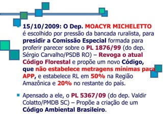 15/10/2009: O Dep.   MOACYR MICHELETTO   é escolhido por pressão da bancada ruralista, para  presidir a Comissão Especial  formada para proferir parecer sobre o   PL 1876/99  (do dep. Sérgio Carvalho/PSDB RO) –  Revoga o atual Código Florestal  e propõe um novo  Código, que  não estabelece metragens mínimas para APP ,  e estabelece RL em  50%  na Região Amazônica e  20%  no restante do país.   Apensado a ele, o  PL 5367/09  (do dep. Valdir Colatto/PMDB SC) – Propõe a criação de um  Código Ambiental Brasileiro . 