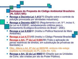 Destaques da Proposta de Código Ambiental Brasileiro (PL 5367/09): Revoga o Decreto-Lei 1.413 /75 (Dispõe sobre o controle da polui ç ão provocada por atividades industriais); Revoga o Decreto 4297 /02 ( Regulamenta o art. 9  º , inciso II, da Lei no 6.938/81, estabelecendo crit é rios para o Zoneamento Ecol ó gico-Econômico do Brasil  –  ZEE) ;  Revoga a Lei 6.938 /81 (Institui a Pol í tica Nacional de Meio Ambiente); Revoga a Lei 4.771 /65 (Institui o C ó digo Florestal Brasileiro); Revoga o Art. 7 º  da Lei 9.605 /98 (Trata a aplica ç ão de penas restritivas de direitos, em substitui ç ão  à s privativas de liberdade); e  Obs.: Altera o Art. 6 º  da Lei 9605 /98, embora não esteja expl í cito na introdu ç ão do PL (vide Art. 123). Revoga o Art. 22 da Lei 9985 /00 (Dispõe que as Unidades de Cons. são criadas por ato do Poder P ú blico). 
