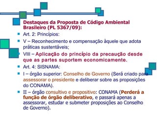 Destaques da Proposta de Código Ambiental Brasileiro (PL 5367/09): Art. 2: Princ í pios:  V  –  Reconhecimento e compensa ç ão  à quele que adota pr á ticas sustent á veis; VIII  –   Aplica ç ão do princ í pio da precau ç ão desde que as partes suportem economicamente. Art. 4: SISNAMA: I  –   ó rgão superior:  Conselho de Governo  (Ser á  criado para  assessorar o presidente  e deliberar sobre as proposi ç ões do CONAMA). II – órgão  consultivo e propositivo : CONAMA ( Perderá a função de órgão deliberativo , e passará apenas a assessorar, estudar e submeter proposições ao Conselho de Governo). 