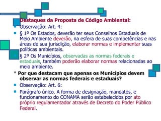 Destaques da Proposta de Código Ambiental: Observação: Art. 4:  § 1º Os Estados, deverão ter seus Conselhos Estaduais de Meio Ambiente  deverão , na esfera de suas competências e nas áreas de sua jurisdição,  elaborar normas e implementar  suas políticas ambientais.  § 2º Os Municípios,  observadas as normas federais e estaduais , também  poderão elaborar normas  relacionadas ao meio ambiente.   *  Por que destacam que apenas os Municípios devem observar as normas federais e estaduais? Observação: Art. 6:  Parágrafo único. A forma de designação, mandatos, e funcionamento do CONAMA serão estabelecidos por  ato próprio regulamentador através de Decreto do Poder Público Federal .   