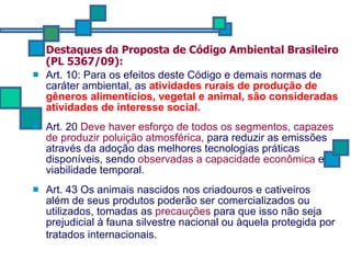 Destaques da Proposta de Código Ambiental Brasileiro (PL 5367/09): Art. 10:  Para os efeitos deste Código e demais normas de caráter ambiental, as  atividades rurais de produção de gêneros alimentícios, vegetal e animal, são consideradas atividades de interesse social.   Art. 20  Deve haver esforço de todos os segmentos, capazes de produzir poluição atmosférica,   para reduzir as emissões através da adoção das melhores tecnologias práticas disponíveis, sendo  observadas a capacidade econômica  e viabilidade temporal.  Art. 43 Os animais nascidos nos criadouros e cativeiros  além de seus produtos poderão ser comercializados ou utilizados, tomadas as  precauções  para que isso não seja prejudicial à fauna silvestre nacional ou àquela protegida por tratados internacionais.   