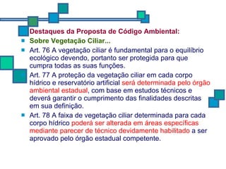Destaques da Proposta de Código Ambiental: Sobre  Vegetação Ciliar... Art. 76 A vegetação ciliar é fundamental para o equilíbrio ecológico devendo, portanto ser protegida para que cumpra todas as suas funções. Art. 77 A proteção da vegetação ciliar em cada corpo hídrico e reservatório artificial  será determinada pelo órgão ambiental estadual , com base em estudos técnicos e deverá garantir o cumprimento das finalidades descritas em sua definição. Art. 78 A faixa de vegetação ciliar determinada para cada corpo hídrico  poderá ser alterada em áreas específicas mediante parecer de técnico devidamente habilitado  a ser aprovado pelo órgão estadual competente. 