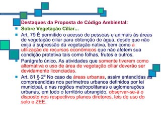 Destaques da Proposta de Código Ambiental: Sobre  Vegetação Ciliar... Art. 79 É permitido o acesso de pessoas e animais às áreas de vegetação ciliar para obtenção de água, desde que não exija a supressão da vegetação nativa, bem como  a utilização de recursos econômicos  que não afetem sua condição protetiva tais como folhas, frutos e outros. Parágrafo único. As atividades que  somente tiverem como alternativa o uso de área de vegetação ciliar deverão ser devidamente licenciadas. Art. 81 § 2º No caso de  áreas urbanas , assim entendidas as compreendidas nos perímetros urbanos definidos por lei municipal, e nas regiões metropolitanas e aglomerações urbanas, em todo o território abrangido,  observar-se-á o disposto nos respectivos planos diretores, leis de uso do solo e ZEE. 