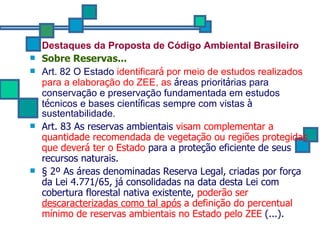 Destaques da Proposta de Código Ambiental Brasileiro   Sobre Reservas... Art. 82 O Estado  identificar á  por meio de estudos realizados   para a elabora ç ão do ZEE, as   á reas priorit á rias para conserva ç ão e preserva ç ão fundamentada em estudos t é cnicos e bases cient í ficas sempre com vistas  à  sustentabilidade. Art. 83 As reservas ambientais  visam complementar a quantidade recomendada de vegetação ou regiões protegidas que deverá ter o Estado  para a proteção eficiente de seus recursos naturais.  § 2º As áreas denominadas Reserva Legal, criadas por força da Lei 4.771/65, já consolidadas na data desta Lei com cobertura florestal nativa existente,  poderão ser  descaracterizadas como tal após  a definição do percentual mínimo de reservas ambientais no Estado pelo ZEE  (...).   
