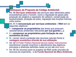 Destaques da Proposta de Código Ambiental: Art. 90  Serviços ambientais  são serviços úteis oferecidos pelos ecossistemas para o homem, como a regulação de gases pela produção de oxigênio e seqüestro de carbono, conservação da biodiversidade, proteção de solos, regulação das funções hídricas, entre outros. Art. 91 A  remuneração por serviços ambientais – RSA  tem os seguintes objetivos: I –  compensar os proprietários  das áreas que possuem características ambientais relevantes  por sua guarda (...) ; II –  compensar os proprietários pela limitação de uso econômico da área ; III – tornar viável a proteção dos recursos naturais frente à  vantagem econômica oriunda de sua utilização . Art. 92  O Poder Público Nacional deverá adotar instrumentos  econômicos visando incentivar o atendimento dos objetivos, princípios e diretrizes definidos nesta Lei em até  dois anos . Art. 94 Os recursos para os projetos de RSA serão oriundos de recursos do orçamento,  e do  Fundo Nacional do Meio Ambiente.   