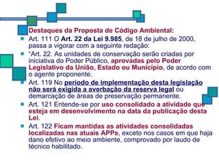 Destaques da Proposta de Código Ambiental: Art. 111 O  Art. 22 da Lei 9.985 , de 18 de julho de 2000, passa a vigorar com a seguinte redação: “ Art. 22. As unidades de conservação serão criadas por iniciativa do Poder Público,  aprovadas pelo Poder Legislativo da União, Estado ou Município , de acordo com o agente proponente. Art. 119 No  período de implementação desta legislação não será exigida a averbação da reserva legal  ou demarcação de áreas de preservação permanente. Art. 121 Entende-se por  uso consolidado a atividade que esteja em desenvolvimento na data da publicação desta Lei . Art. 122  Ficam mantidas as atividades consolidadas localizadas nas atuais APPs , exceto nos casos em que haja dano efetivo ao meio ambiente, comprovado por laudo de técnico habilitado. 