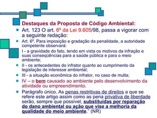 Destaques da Proposta de Código Ambiental: Art. 123 O art.  6º da Lei 9.605 /98, passa a vigorar com a seguinte redação: Art. 6º. Para imposição e gradação da penalidade, a autoridade competente observará: I - a gravidade do fato, tendo em vista os motivos da infração e suas conseqüências para a saúde pública e para o meio ambiente; II - os antecedentes do infrator quanto ao cumprimento da legislação de interesse ambiental; III - a situação econômica do infrator, no caso de multa; IV – o  bem  causado ao ambiente pelo desenvolvimento da atividade ou empreendimento. Parágrafo único. As  penas restritivas de direitos  a que se refere este artigo assim como as pena  privativa de liberdade  serão, sempre que possível,  substituídas por reparação do dano ambiental ou ação que vise a melhoria da qualidade do meio ambiente .” (NR) 
