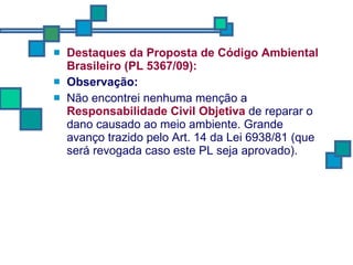 Destaques da Proposta de Código Ambiental Brasileiro (PL 5367/09): Observação: Não encontrei nenhuma menção a  Responsabilidade Civil Objetiva  de reparar o dano causado ao meio ambiente. Grande avanço trazido pelo Art. 14 da Lei 6938/81 (que será revogada caso este PL seja aprovado). 