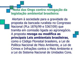Nota das Ongs contra revogação da legislação ambiental brasileira:   Alertam à sociedade para a gravidade da proposta da bancada ruralista no Congresso Nacional (PLs 1876/99 e 5367/09) que tramita em comissão ligada ao agronegócio. A proposta  revoga ou modifica as principais Leis ambientais brasileiras , como o Código Florestal brasileiro, a Lei de Política Nacional de Meio Ambiente, a Lei de Crimes e Infrações contra o Meio Ambiente e a Lei do Sistema Nacional de Unidades Cons.  