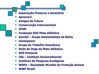 Associação Preserve a Amazônia  Apremavi  Amigos do Futuro  Conservação Internacional  IPAM  Fundação SOS Mata Atlântica  Gambá – Grupo Ambientalista da Bahia  Greenpeace  Grupo de Trabalho Amazônico  Rede de Ongs da Mata Atlântica  SOS Pantanal  ISA – Instituto Socioambiental  Instituto de Pesqusas Ecológicas  WSPA – Sociedade Mundial de Proteção Animal  WWF-Brasil  