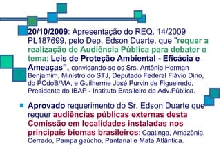 20/10/2009 : Apresentação do REQ. 14/2009 PL187699, pelo Dep. Edson Duarte, que " requer a realização de Audiência Pública para debater o tema :  Leis de Proteção Ambiental - Eficácia e Ameaças”,  convidando-se os Srs. Antônio Herman Benjamim, Ministro do STJ, Deputado Federal Flávio Dino, do PCdoB/MA, e Guilherme José Purvin de Figueiredo, Presidente do IBAP - Instituto Brasileiro de Adv.Pública. Aprovado  requerimento do Sr. Edson Duarte que requer  audiências públicas externas desta Comissão em localidades instaladas nos principais biomas brasileiros : Caatinga, Amazônia, Cerrado, Pampa gaúcho, Pantanal e Mata Atlântica.  