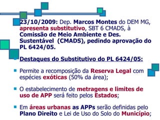 23/10/2009:  Dep.  Marcos Montes  do DEM MG,  apresenta substitutivo , SBT 6 CMADS, à  Comissão de Meio Ambiente e Des. Sustentável  (CMADS), pedindo aprovação do PL 6424/05. Destaques do Substitutivo do PL 6424/05: Permite a recomposição da  Reserva Legal  com espécies   exóticas   (50% da área);  O estabelecimento de  metragens e limites de uso de APP  será feito pelos  Estados ; Em  áreas urbanas   as APPs  serão definidas pelo  Plano Direito  e Lei de Uso do Solo do  Município ;  
