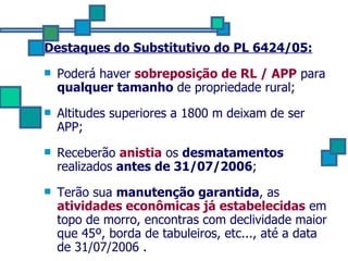 Destaques do Substitutivo do PL 6424/05: Poderá haver  sobreposição de RL / APP  para  qualquer tamanho  de propriedade rural; Altitudes superiores a 1800 m deixam de ser APP;  Receberão   anistia  os  desmatamentos  realizados  antes de 31/07/2006 ; Terão sua  manutenção garantida , as  atividades econômicas já estabelecidas  em topo de morro, encontras com declividade maior que 45º, borda de tabuleiros, etc..., até a data de 31/07/2006 . 