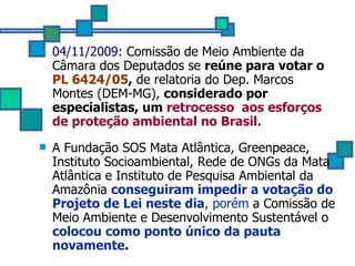 04/11/2009:  Comissão de Meio Ambiente da Câmara dos Deputados se  reúne para votar o  PL 6424/05 ,  de relatoria do Dep.  Marcos Montes (DEM-MG),  considerado por especialistas, um  retrocesso  aos  esforços de proteção ambiental no Brasil.   A Fundação SOS Mata Atlântica, Greenpeace, Instituto Socioambiental, Rede de ONGs da Mata Atlântica e Instituto de Pesquisa Ambiental da Amazônia  conseguiram impedir a votação do Projeto de Lei neste dia , porém  a Comissão de Meio Ambiente e Desenvolvimento  Sustentável o  colocou como ponto único da pauta novamente . 