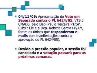 04/11/09:  Apresentação do  Voto em Separado contra o PL 6424/05 , VTS 3 CMADS, pelo Dep. Paulo Teixeira PT/SP. (Obs.: Ele e a Dep. Rebeca Garcia PP/AM, foram os únicos que  responderam e-mails  com manifestações contra a aprovação do PL 6424/05).  Devido a pressão popular, a sessão foi cancelada e a  votação passará para as próximas semanas. 