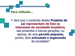 Para reflexão... Será que o conteúdo destes  Projetos de Lei   representam de fato os interesses da sociedade brasileira , das presentes e futuras gerações, ou apenas, de uma  parcela pequena,  porém, bem  articulada e organizada  da sociedade? 