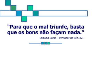 “ Para que o mal triunfe, basta que os bons não façam nada.” Edmund Burke – Pensador do Séc. XVI  