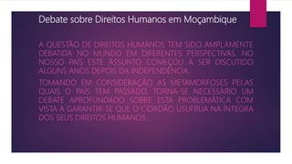 Debate sobre Direitos Humanos em Moçambique
A QUESTÃO DE DIREITOS HUMANOS TEM SIDO AMPLAMENTE
DEBATIDA NO MUNDO EM DIFERENTES PERSPECTIVAS. NO
NOSSO PAÍS ESTE ASSUNTO COMEÇOU A SER DISCUTIDO
ALGUNS ANOS DEPOIS DA INDEPENDÊNCIA.
TOMANDO EM CONSIDERAÇÃO AS METAMORFOSES PELAS
QUAIS O PAÍS TEM PASSADO, TORNA-SE NECESSÁRIO UM
DEBATE APROFUNDADO SOBRE ESTA PROBLEMÁTICA COM
VISTA A GARANTIR-SE QUE O CIDADÃO USUFRUA NA ÍNTEGRA
DOS SEUS DIREITOS HUMANOS.
 