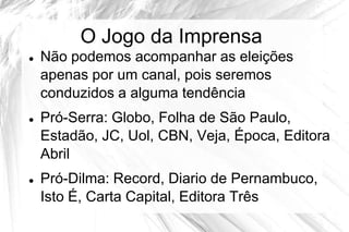 O Jogo da Imprensa
   Não podemos acompanhar as eleições
    apenas por um canal, pois seremos
    conduzidos a alguma tendência
   Pró-Serra: Globo, Folha de São Paulo,
    Estadão, JC, Uol, CBN, Veja, Época, Editora
    Abril
   Pró-Dilma: Record, Diario de Pernambuco,
    Isto É, Carta Capital, Editora Três
 