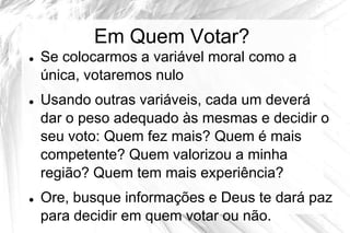 Em Quem Votar?
   Se colocarmos a variável moral como a
    única, votaremos nulo
   Usando outras variáveis, cada um deverá
    dar o peso adequado às mesmas e decidir o
    seu voto: Quem fez mais? Quem é mais
    competente? Quem valorizou a minha
    região? Quem tem mais experiência?
   Ore, busque informações e Deus te dará paz
    para decidir em quem votar ou não.
 