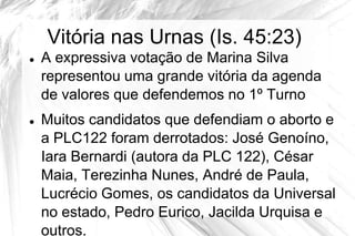 Vitória nas Urnas (Is. 45:23)
   A expressiva votação de Marina Silva
    representou uma grande vitória da agenda
    de valores que defendemos no 1º Turno
   Muitos candidatos que defendiam o aborto e
    a PLC122 foram derrotados: José Genoíno,
    Iara Bernardi (autora da PLC 122), César
    Maia, Terezinha Nunes, André de Paula,
    Lucrécio Gomes, os candidatos da Universal
    no estado, Pedro Eurico, Jacilda Urquisa e
    outros.
 