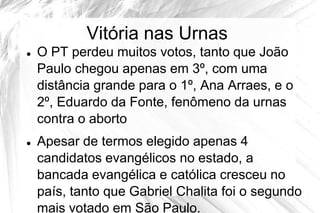 Vitória nas Urnas
   O PT perdeu muitos votos, tanto que João
    Paulo chegou apenas em 3º, com uma
    distância grande para o 1º, Ana Arraes, e o
    2º, Eduardo da Fonte, fenômeno da urnas
    contra o aborto
   Apesar de termos elegido apenas 4
    candidatos evangélicos no estado, a
    bancada evangélica e católica cresceu no
    país, tanto que Gabriel Chalita foi o segundo
    mais votado em São Paulo.
 