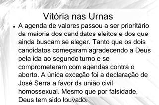 Vitória nas Urnas
   A agenda de valores passou a ser prioritário
    da maioria dos candidatos eleitos e dos que
    ainda buscam se eleger. Tanto que os dois
    candidatos começaram agradecendo a Deus
    pela ida ao segundo turno e se
    comprometeram com agendas contra o
    aborto. A única exceção foi a declaração de
    José Serra a favor da união civil
    homossexual. Mesmo que por falsidade,
    Deus tem sido louvado.
 