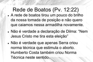 Rede de Boatos (Pv. 12:22)
   A rede de boatos tirou um pouco do brilho
    da nossa tomada de posição e não quero
    que caiamos nessa armadilha novamente.
   Não é verdade a declaração de Dilma: “Nem
    Jesus Cristo me tira esta eleição”
   Não é verdade que apenas Serra criou
    norma técnica que estimula o aborto.
    Humberto Costa também criou Norma
    Técnica neste sentido.
 