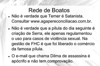 Rede de Boatos
   Não é verdade que Temer é Satanista.
    Consultar www.agapereconciliacao.com.br.
   Não é verdade que a pílula do dia seguinte é
    criação de Serra, ele apenas regulamentou
    o uso para casos de violência sexual. Na
    gestão de FHC é que foi liberado o comércio
    da famosa pílula.
   O e-mail que chama Dilma de assassina é
    apócrifo e não tem comprovação.
 