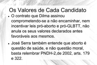 Os Valores de Cada Candidato
   O contrato que Dilma assinou
    comprometendo-se a não encaminhar, nem
    incentivar leis pró-aborto e pró-GLBTT, não
    anula os seus valores declarados antes
    favoráveis aos mesmos.
   José Serra também entende que aborto é
    questão de saúde, e não questão moral,
    basta relembrar PNDH-2,de 2002, arts. 179
    e 322.
 