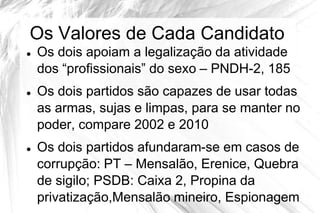 Os Valores de Cada Candidato
   Os dois apoiam a legalização da atividade
    dos “profissionais” do sexo – PNDH-2, 185
   Os dois partidos são capazes de usar todas
    as armas, sujas e limpas, para se manter no
    poder, compare 2002 e 2010
   Os dois partidos afundaram-se em casos de
    corrupção: PT – Mensalão, Erenice, Quebra
    de sigilo; PSDB: Caixa 2, Propina da
    privatização,Mensalão mineiro, Espionagem
 
