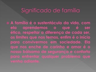  A família é o sustentáculo da vida, com 
ela aprendemos o que é ser 
ético, respeitar a diferença de cada ser, 
os limites que nos temos, enfim é o início 
para convivermos em sociedade. Ela 
que nos enche de carinho e amor é o 
nosso bálsamo de segurança e conforto 
para enfrentar qualquer problema que 
venha adiante. 
 