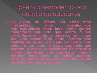  Os jovens do século XXI estão mais 
inteligentes, mais investigativas, 
tem curiosidade sobre tudo, estão sempre 
conectadas em tudo que ocorre à sua 
volta. Nesse sentindo, os adolescentes iniciam 
sua vida sexual mais cedo, mesmo sem 
afetividade, se não der certo com essa, com 
outra irá dar certo, é nesse segmento que 
pensam. A mídia, as facilidades de acesso a 
informações fazem com que essas crianças 
desejam experimentar, ou melhor, preferem 
estar na moda, para que assim não sejam 
excluídos da roda de amigos. 
 