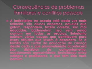  A indisciplina na escola está cada vez mais 
rotineira, são alunos dispersos, aqueles que 
gritam, respondem, fazem caretas, são mal 
educados, baderneiros. Isso vem sendo 
comum em todas as escolas. Entretanto 
existem várias causas que contribuem para 
essas atitudes que levam à desordem. Se a 
família não cuidar da educação da criança 
desde cedo o que provavelmente acontecerá 
são distúrbios de comportamento, 
ocasionando agressividade, brutalidade entre 
colegas e professores, o que tem sido mais 
comum. 
 