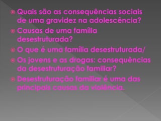  Quais são as consequências sociais 
de uma gravidez na adolescência? 
 Causas de uma família 
desestruturada? 
 O que é uma família desestruturada/ 
 Os jovens e as drogas: consequências 
da desestruturação familiar? 
 Desestruturação familiar é uma das 
principais causas da violência. 
 