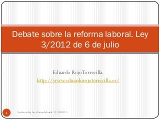 Debate sobre la reforma laboral. Ley
           3/2012 de 6 de julio

                             Eduardo Rojo Torrecilla.
                      http://www.eduardorojotorrecilla.es/




1    Sesión sobre la reforma laboral. 19.10.2012.
 