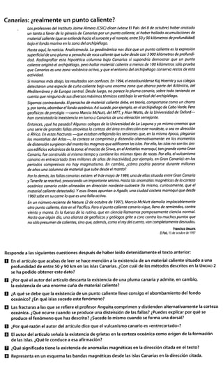 Canarias: ¿realmente un punto caliente?
Responde a las siguientes cuestiones después de haber leído detenidamente el texto anterior:
D En el artículo que acabas de leer se hace mención a la existencia de un material caliente situado a una
profundidad de entre 50 y 90 km en las islas Canarias. ¿Con cuál de los métodos descritos en la UNIDAD2
se ha podido obtener este dato?
0 ¿Por qué el autor del artículo descarta la existencia de una pluma canaria y admite, en cambio,
la existencia de una enorme cuña de material caliente?
D ¿Aqué se debe que la existencia de un punto caliente lleve consigo el abombamiento del fondo
oceánico? ¿Enqué islas sucede este fenómeno?
II Lasfracturas a las que se refiere el profesor Anguita comprimen y distienden alternativamente la corteza
oceánica. ¿Qué ocurre cuando se produce una distensión de las fallas? ¿Puedes explicar por qué se
produce el fenómeno que has descrito? ¿Sucede lo mismo cuando se forma una dorsal?
D ¿Por qué razón el autor del artículo dice que el vulcanismo canario es «entrecortado»?
D El autor del artículo señala la existencia de grietas en la corteza oceánica como origen de la formación
de las islas. ¿Qué le conduce a esa afirmación?
D ¿Qué significado tiene la existencia de anomalías magnéticas en la dirección citada en el texto?
D Representa en un esquema las bandas magnéticas desde las islas Canarias en la dirección citada.
 