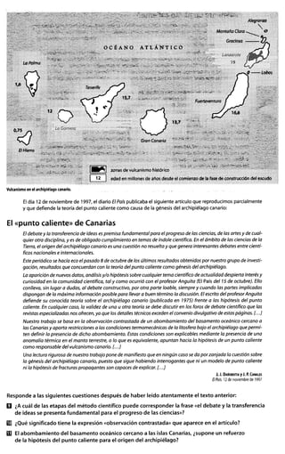 ~
El día 12 de noviembre de 1997, el diario ElPaíspublicaba el siguiente artículo que reproducimos parcialmente
y que defiende la teoría del punto caliente como causa de la génesis del archipiélago canario:
El «punto caliente» de Canarias
El debate y la transferencia de ideas es premisa fundamental para el progreso de las ciencias, de las artes y de cual-
quier otra disciplina, y es de obligado cumplimiento en temas de índole científica. En el ámbito de las ciencias de la
Tierra, el origen del archipiélago canario es una cuestión no resuelta y que genera interesantes debates entre cientí-
ficos nacionales e internacionales.
Este periódico se hacía eco el pasado 8 de octubre de los últimos resultados obtenidos por nuestro grupo de investi-
gación, resultados que concuerdan con la teoría del punto caliente como génesis del archipiélago.
La aparición de nuevos datos, análisis y/o hipótesis sobre cualquier tema científico de actualidad despierta interés y
curiosidad en la comunidad científica, tal y como ocurrió con el profesor Anguita (El País del 75 de octubre). Ello
conlleva, sin lugar a dudas, al debate constructivo, por otra parte loable, siempre y cuando las partes implicadas
dispongan de la máxima información posible para llevar a buen término la discusión. El escrito del profesor Anguita
defiende su conocida teoría sobre el archipiélago canario (publicada en 7975) frente a las hipótesis del punto
caliente. En cualquier caso, la validez de una u otra teoría se debe discutir en los foros de debate científico que las
revistas especializadas nos ofrecen, ya que los detalles técnicos exceden el convenio divulgativo de estas páginas. [. ..]
Nuestro trabajo se basa en la observación contrastada de un abombamiento del basamento oceánico cercano a
las Canarias y aporta restricciones a las condiciones termomecánicas de la litosfera bajo el archipiélago que permi-
ten definir la presencia de dicho abombamiento. Estas condiciones son explicables mediante la presencia de una
anomalía térmica en el manto terrestre, o lo que es equivalente, apuntan hacia la hipótesis de un punto caliente
como responsable del vulcanismo canario. [. ..]
Una lectura rigurosa de nuestro trabajo pone de manifiesto que en ningún caso se da por zanjada la cuestión sobre
la génesis del archipiélago canario, puesto que sigue habiendo interrogantes que ni un modelo de punto caliente
ni la hipótesis de fracturas propaqantes son capaces de explicar. [. ..]
J. J. DA~OBEITIAy J. P.CANALES
ElPaís.12 de noviembre de 1997
Responde a las siguientes cuestiones después de haber leído atentamente el texto anterior:
D ¿Acuál de las etapas del método científico puede corresponder la frase «el debate y la transferencia
de ideas se presenta fundamental para el progreso de las ciencias»?
i[!J ¿Qué significado tiene la expresión «observación contrastada» que aparece en el artículo?
rn El abombamiento del basamento oceánico cercano a las islas Canarias, ¿supone un refuerzo
de la hipótesis del punto caliente para el origen del archipiélago?
 
