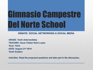 Gimnasio Campestre
Del Norte School
DEBATE: SOCIAL NETWORKING & SOCIAL MEDIA
GRADE: Tenth (Intermediate)
TEACHER: Oscar Fabian Neira Lopez
Term: Third
DATE: August 21st 2014
Tenth Graders
Activities: Read the proposed questions and take part in the discussion.
 