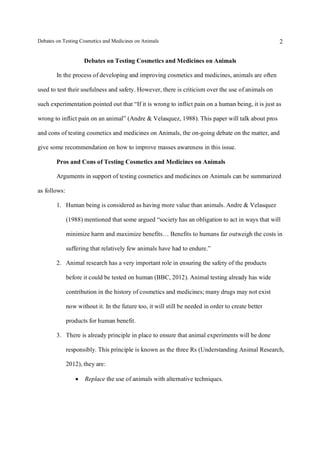 Debates on Testing Cosmetics and Medicines on Animals

2

Debates on Testing Cosmetics and Medicines on Animals
In the process of developing and improving cosmetics and medicines, animals are often
used to test their usefulness and safety. However, there is criticism over the use of animals on
such experimentation pointed out that “If it is wrong to inflict pain on a human being, it is just as
wrong to inflict pain on an animal” (Andre & Velasquez, 1988). This paper will talk about pros
and cons of testing cosmetics and medicines on Animals, the on-going debate on the matter, and
give some recommendation on how to improve masses awareness in this issue.
Pros and Cons of Testing Cosmetics and Medicines on Animals
Arguments in support of testing cosmetics and medicines on Animals can be summarized
as follows:
1. Human being is considered as having more value than animals. Andre & Velasquez
(1988) mentioned that some argued “society has an obligation to act in ways that will
minimize harm and maximize benefits… Benefits to humans far outweigh the costs in
suffering that relatively few animals have had to endure.”
2. Animal research has a very important role in ensuring the safety of the products
before it could be tested on human (BBC, 2012). Animal testing already has wide
contribution in the history of cosmetics and medicines; many drugs may not exist
now without it. In the future too, it will still be needed in order to create better
products for human benefit.
3. There is already principle in place to ensure that animal experiments will be done
responsibly. This principle is known as the three Rs (Understanding Animal Research,
2012), they are:


Replace the use of animals with alternative techniques.

 