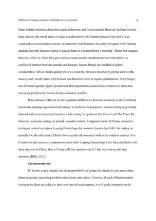 Debates on Testing Cosmetics and Medicines on Animals

4

three: indirect theories, direct but unequal theories, and moral equality theories. Indirect theories
deny animals the moral status or equal consideration with humans because they don’t have
comparable consciousness, reason, or autonomy with humans; they may not agree with harming
animals, but only because doing so causes harm to a human being’s morality. Direct but unequal
theories differs in which they give animals some moral consideration; but when there is a
conflict of interest between animals and humans, human beings are entitled to higher
consideration. While moral equality theories reject the previous theories by giving animals the
same (equal) moral status with humans and therefore deserve equal consideration. Peter Singer,
one of moral equality figure, pointed out that experiments used to test cosmetics or other nonnecessary products for human beings cannot be justified.
These debates reflected on the regulation differences between countries in the world and
continual campaign against animal testing. In medicine development, animal testing is generally
allowed with several permits based on each country’s regulation that formalized The Three Rs.
However, cosmetic testing on animal is another matter. European Union (EU) bans cosmetics
testing on animal and gives Leaping Bunny logo for cosmetic brands that didn’t do testing on
animals. On the other hand, China’s law requires all cosmetics sold to be tested on animals first.
It made several cosmetic companies remove their Leaping Bunny logo when they decided to sell
their products to China; they still may sell their products in EU, but may not use the logo
anymore (Hills, 2012).
Recommendation
To be fair, every country has the responsibility to protect its citizen by any means they
deem necessary, according to their own culture and values. However, if each of them requires
testing to be done according to their own special requirements, it will push companies to do

 