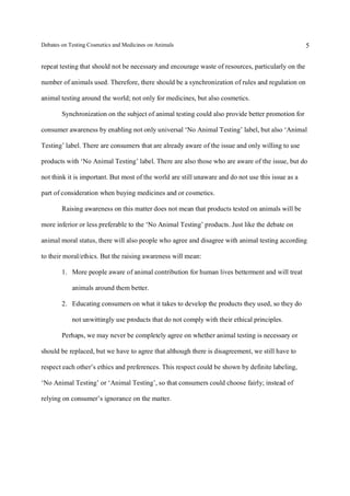 Debates on Testing Cosmetics and Medicines on Animals

5

repeat testing that should not be necessary and encourage waste of resources, particularly on the
number of animals used. Therefore, there should be a synchronization of rules and regulation on
animal testing around the world; not only for medicines, but also cosmetics.
Synchronization on the subject of animal testing could also provide better promotion for
consumer awareness by enabling not only universal ‘No Animal Testing’ label, but also ‘Animal
Testing’ label. There are consumers that are already aware of the issue and only willing to use
products with ‘No Animal Testing’ label. There are also those who are aware of the issue, but do
not think it is important. But most of the world are still unaware and do not use this issue as a
part of consideration when buying medicines and or cosmetics.
Raising awareness on this matter does not mean that products tested on animals will be
more inferior or less preferable to the ‘No Animal Testing’ products. Just like the debate on
animal moral status, there will also people who agree and disagree with animal testing according
to their moral/ethics. But the raising awareness will mean:
1. More people aware of animal contribution for human lives betterment and will treat
animals around them better.
2. Educating consumers on what it takes to develop the products they used, so they do
not unwittingly use products that do not comply with their ethical principles.
Perhaps, we may never be completely agree on whether animal testing is necessary or
should be replaced, but we have to agree that although there is disagreement, we still have to
respect each other’s ethics and preferences. This respect could be shown by definite labeling,
‘No Animal Testing’ or ‘Animal Testing’, so that consumers could choose fairly; instead of
relying on consumer’s ignorance on the matter.

 