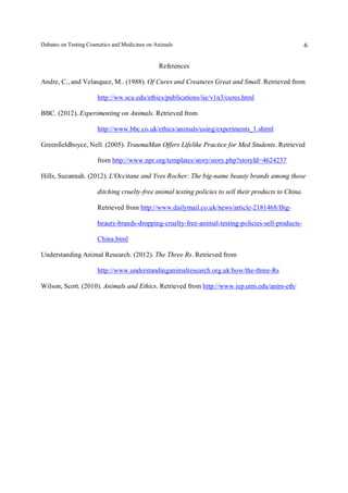 Debates on Testing Cosmetics and Medicines on Animals

6

References
Andre, C., and Velasquez, M.. (1988). Of Cures and Creatures Great and Small. Retrieved from
http://ww.scu.edu/ethics/publications/iie/v1n3/cures.html
BBC. (2012). Experimenting on Animals. Retrieved from
http://www.bbc.co.uk/ethics/animals/using/experiments_1.shtml
Greenfieldboyce, Nell. (2005). TraumaMan Offers Lifelike Practice for Med Students. Retrieved
from http://www.npr.org/templates/story/story.php?storyId=4624237
Hills, Suzannah. (2012). L'Occitane and Yves Rocher: The big-name beauty brands among those
ditching cruelty-free animal testing policies to sell their products to China.
Retrieved from http://www.dailymail.co.uk/news/article-2181468/Bigbeauty-brands-dropping-cruelty-free-animal-testing-policies-sell-productsChina.html
Understanding Animal Research. (2012). The Three Rs. Retrieved from
http://www.understandinganimalresearch.org.uk/how/the-three-Rs
Wilson, Scott. (2010). Animals and Ethics. Retrieved from http://www.iep.utm.edu/anim-eth/

 