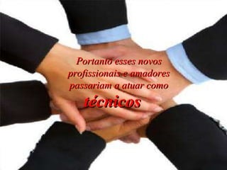 Portanto esses novos profissionais e amadores passariam a atuar como técnicos   