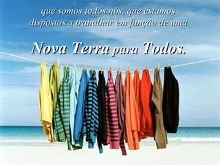 que somos todos nós, que estamos dispostos a trabalhar em função de uma Nova Terra  para  Todos . 