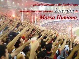 principalmente a do futebol que movimenta uma enorme  Energia  da Massa Humana , 