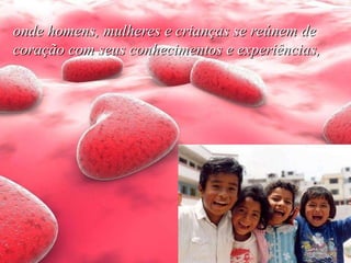 onde homens, mulheres e crianças se reúnem de coração com seus conhecimentos e experiências,   