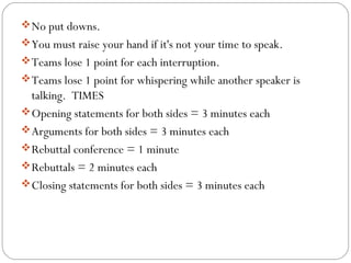 No put downs.
You must raise your hand if it's not your time to speak.
Teams lose 1 point for each interruption.
Teams lose 1 point for whispering while another speaker is
talking. TIMES
Opening statements for both sides = 3 minutes each
Arguments for both sides = 3 minutes each
Rebuttal conference = 1 minute
Rebuttals = 2 minutes each
Closing statements for both sides = 3 minutes each