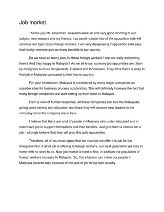 Job market
       Thanks you Mr. Chairman. Assalamualaikum and very good morning to our
judges, time keepers and my friends. I as panel number two of the opposition side will
continue our topic about foreign workers. I am very disagreeing if opposition side says
that foreign workers give us many benefits to our country.

       Do we have so many jobs for those foreign workers? Are we really welcoming
them? And they happy in Malaysia? As we all know, so many job oppurnities are taken
by foreigners such as Bangladesh, Thailand and Indonesian. They think that it is easy to
find job in Malaysia compared to their home country.

       For your information, Malaysia is considered by many major companies as
possible sites for business process outstanding. This will definitely increase the fact that
many foreign companies will start setting up their plans in Malaysia.

       From a view of human resources, all these companies can hire the Malaysian,
giving good training and education and hope they will become new leaders in the
company since the company are in here.

       I believe that there are a lot of people in Malaysia who under educated and in
need have job to support themselves and their families. Just give them a chance for a
job. I strongly believe that they will grab this gold oppurnities.

       Therefore, all of you must agree that we must do not offer this job for the
foreigners first. If all of job is offering to foreign workers, our next generation will stay at
home with no work to do. Now job market is hard to find, in addition the population of
foreign workers increase In Malaysia. So, this situation can make our people in
Malaysia become lazy because of the lack of job in our own country.
 
