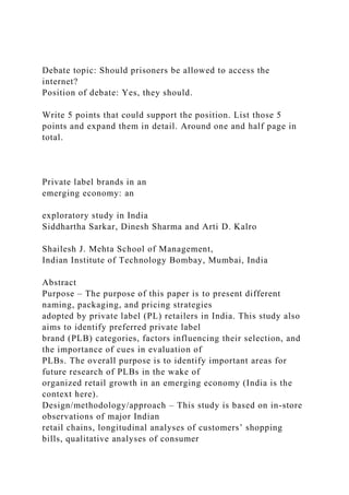 Debate topic: Should prisoners be allowed to access the
internet?
Position of debate: Yes, they should.
Write 5 points that could support the position. List those 5
points and expand them in detail. Around one and half page in
total.
Private label brands in an
emerging economy: an
exploratory study in India
Siddhartha Sarkar, Dinesh Sharma and Arti D. Kalro
Shailesh J. Mehta School of Management,
Indian Institute of Technology Bombay, Mumbai, India
Abstract
Purpose – The purpose of this paper is to present different
naming, packaging, and pricing strategies
adopted by private label (PL) retailers in India. This study also
aims to identify preferred private label
brand (PLB) categories, factors influencing their selection, and
the importance of cues in evaluation of
PLBs. The overall purpose is to identify important areas for
future research of PLBs in the wake of
organized retail growth in an emerging economy (India is the
context here).
Design/methodology/approach – This study is based on in-store
observations of major Indian
retail chains, longitudinal analyses of customers’ shopping
bills, qualitative analyses of consumer
 